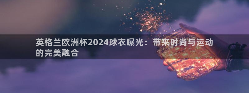 欧洲杯押注怎么买|英格兰欧洲杯2024球衣曝光：带来时尚与运动
的完美融合