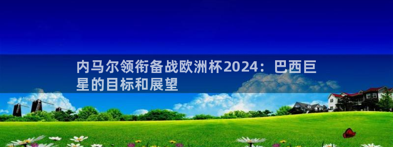 欧洲杯下单平台官方网站|内马尔领衔备战欧洲杯2024：巴西巨
星的目标和展望