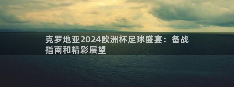 欧洲杯买足球软件|克罗地亚2024欧洲杯足球盛宴：备战
指南和精彩展望