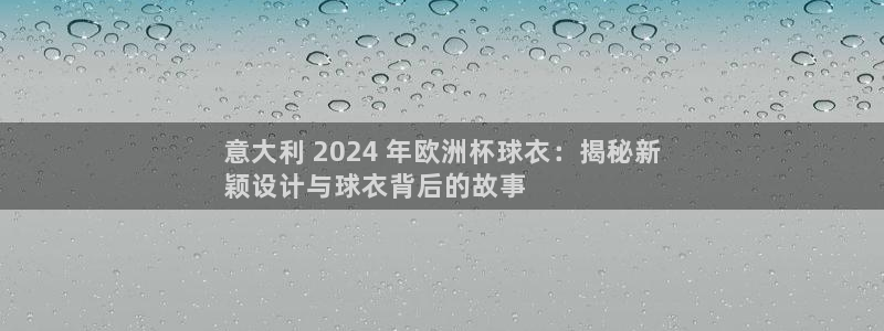 2024年欧洲杯投注|意大利 2024 年欧洲杯球衣：揭秘新
颖设计与球衣背后的故事