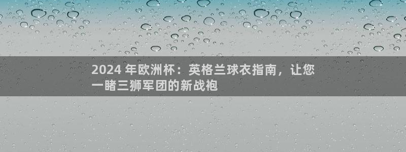 2024欧洲杯买球手机版|2024 年欧洲杯：英格兰球衣指南，让您
一睹三狮军团的新战袍